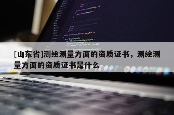 [山东省]测绘测量方面的资质证书，测绘测量方面的资质证书是什么