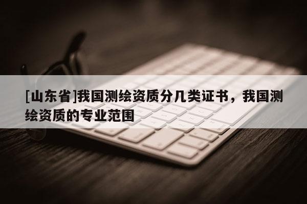 [山东省]我国测绘资质分几类证书，我国测绘资质的专业范围