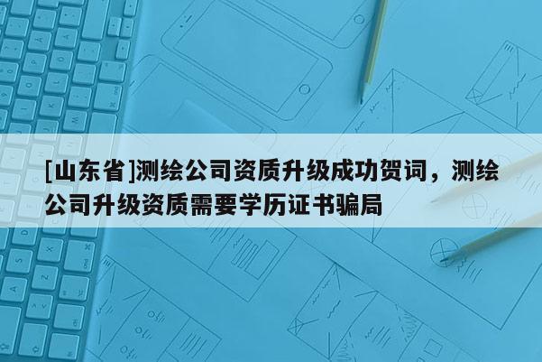 [山东省]测绘公司资质升级成功贺词，测绘公司升级资质需要学历证书骗局