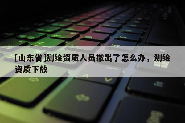 [山东省]测绘资质人员撤出了怎么办，测绘资质下放
