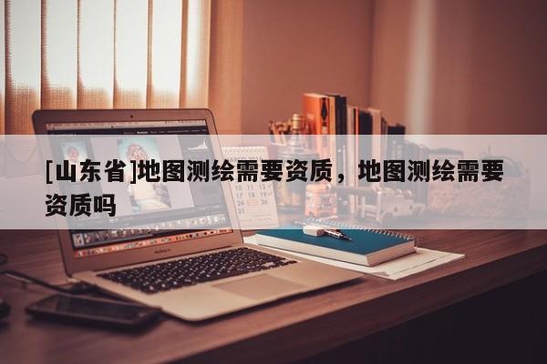 [山东省]地图测绘需要资质，地图测绘需要资质吗
