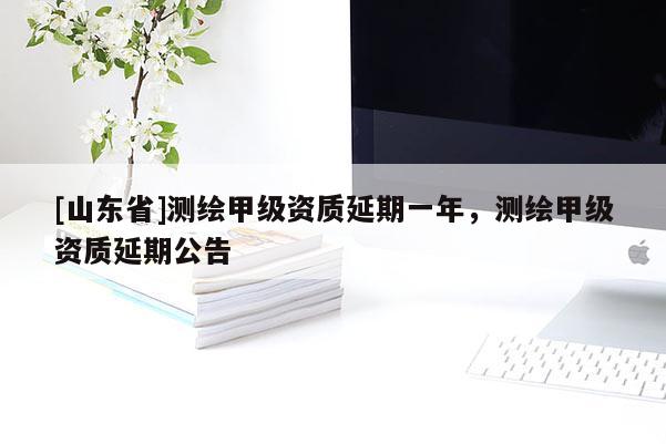[山东省]测绘甲级资质延期一年，测绘甲级资质延期公告