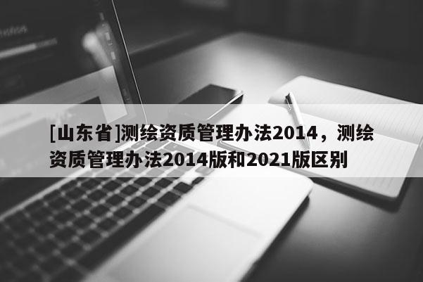 [山东省]测绘资质管理办法2014，测绘资质管理办法2014版和2021版区别