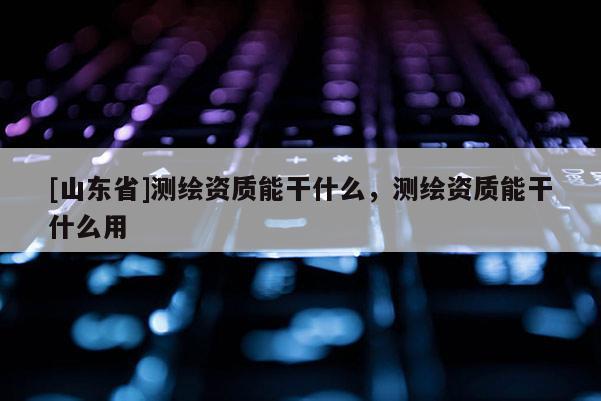 [山东省]测绘资质能干什么，测绘资质能干什么用