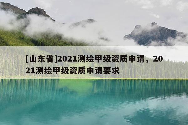 [山东省]2021测绘甲级资质申请，2021测绘甲级资质申请要求