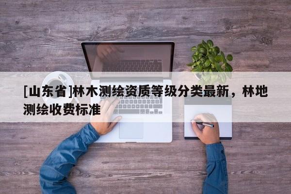 [山东省]林木测绘资质等级分类最新，林地测绘收费标准