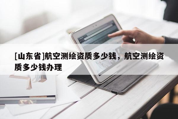 [山东省]航空测绘资质多少钱，航空测绘资质多少钱办理