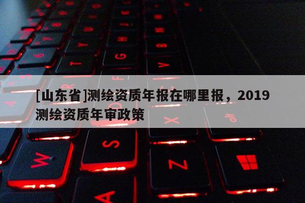 [山东省]测绘资质年报在哪里报，2019测绘资质年审政策