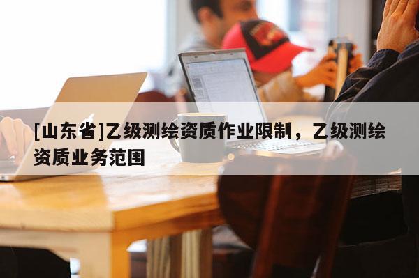 [山东省]乙级测绘资质作业限制，乙级测绘资质业务范围