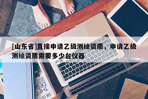 [山东省]直接申请乙级测绘资质，申请乙级测绘资质需要多少台仪器