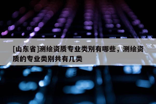 [山东省]测绘资质专业类别有哪些，测绘资质的专业类别共有几类