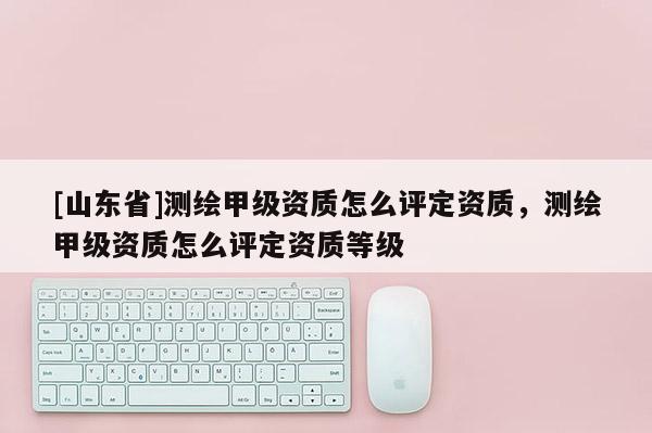 [山东省]测绘甲级资质怎么评定资质，测绘甲级资质怎么评定资质等级
