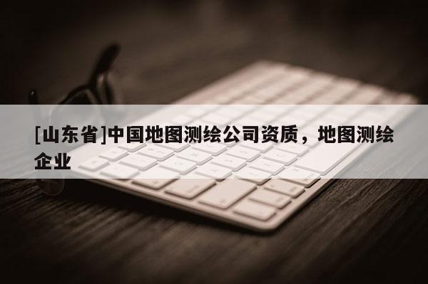 [山东省]中国地图测绘公司资质，地图测绘企业