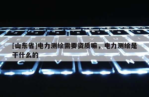 [山东省]电力测绘需要资质嘛，电力测绘是干什么的