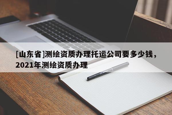 [山东省]测绘资质办理托运公司要多少钱，2021年测绘资质办理