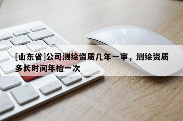 [山东省]公司测绘资质几年一审，测绘资质多长时间年检一次