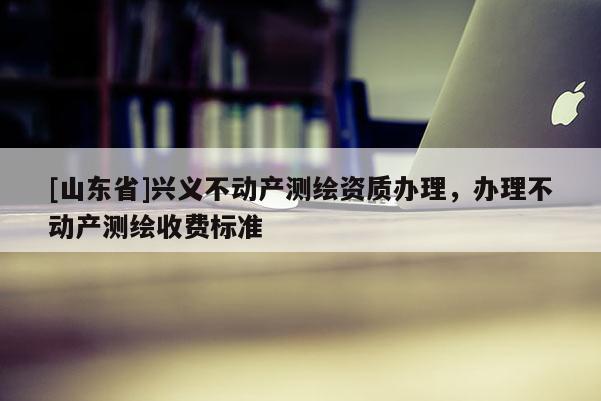 [山东省]兴义不动产测绘资质办理，办理不动产测绘收费标准