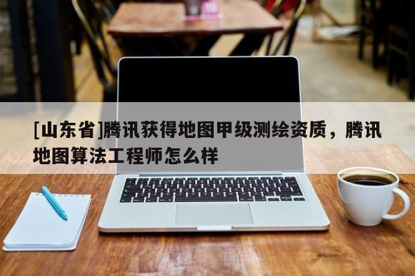 [山东省]腾讯获得地图甲级测绘资质，腾讯地图算法工程师怎么样