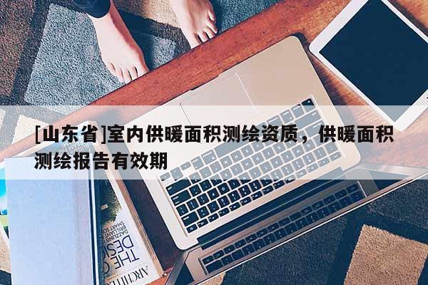 [山东省]室内供暖面积测绘资质，供暖面积测绘报告有效期