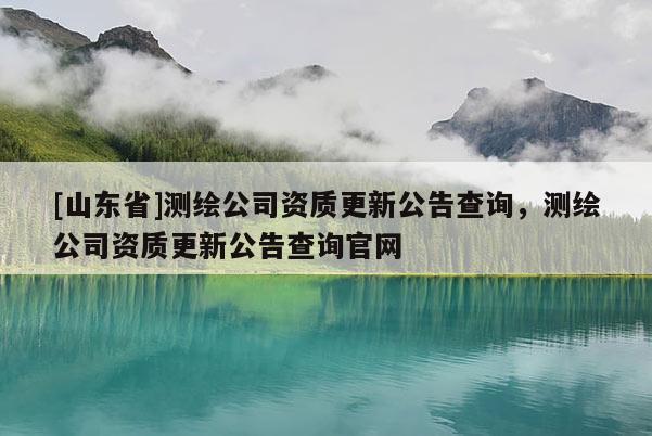 [山东省]测绘公司资质更新公告查询，测绘公司资质更新公告查询官网