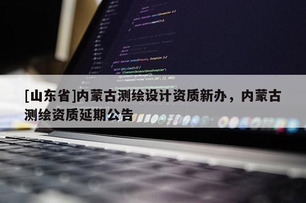 [山东省]内蒙古测绘设计资质新办，内蒙古测绘资质延期公告