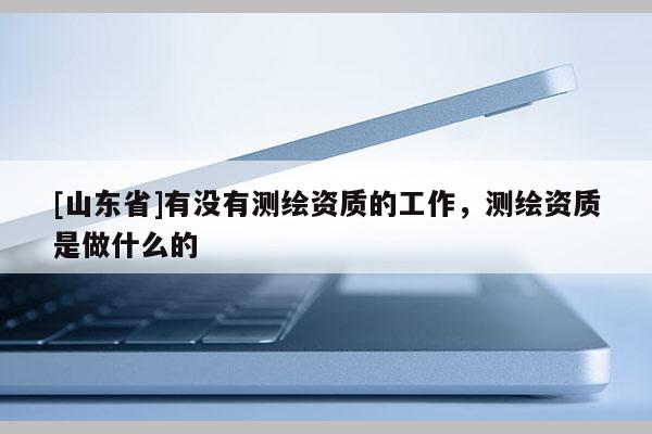 [山东省]有没有测绘资质的工作，测绘资质是做什么的