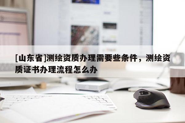 [山东省]测绘资质办理需要些条件，测绘资质证书办理流程怎么办