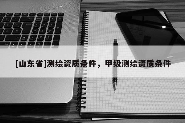 [山东省]测绘资质条件，甲级测绘资质条件
