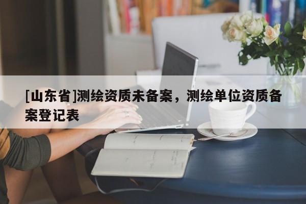 [山东省]测绘资质未备案，测绘单位资质备案登记表