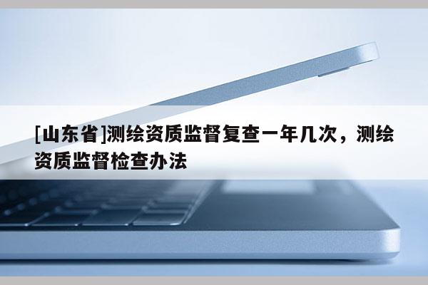 [山东省]测绘资质监督复查一年几次，测绘资质监督检查办法