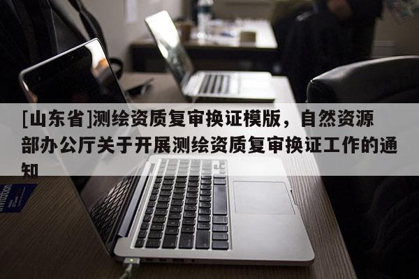 [山东省]测绘资质复审换证模版，自然资源部办公厅关于开展测绘资质复审换证工作的通知