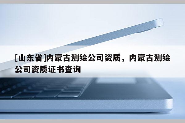 [山东省]内蒙古测绘公司资质，内蒙古测绘公司资质证书查询