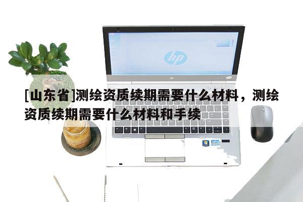 [山东省]测绘资质续期需要什么材料，测绘资质续期需要什么材料和手续