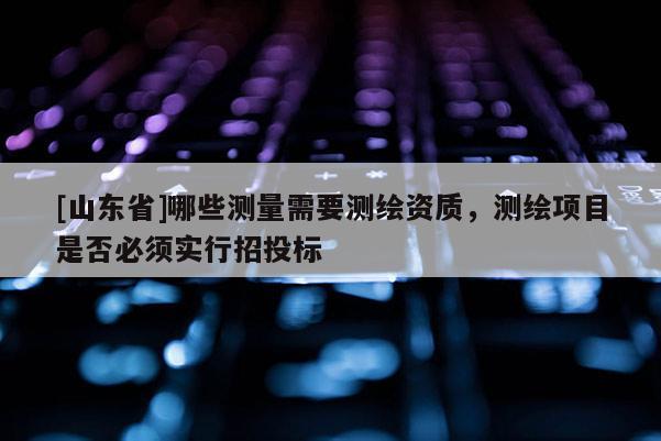 [山东省]哪些测量需要测绘资质，测绘项目是否必须实行招投标