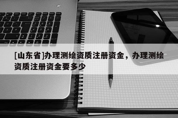 [山东省]办理测绘资质注册资金，办理测绘资质注册资金要多少