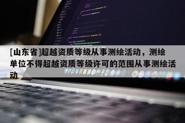 [山东省]超越资质等级从事测绘活动，测绘单位不得超越资质等级许可的范围从事测绘活动