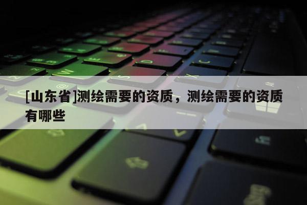 [山东省]测绘需要的资质，测绘需要的资质有哪些