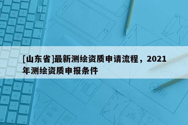 [山东省]最新测绘资质申请流程，2021年测绘资质申报条件