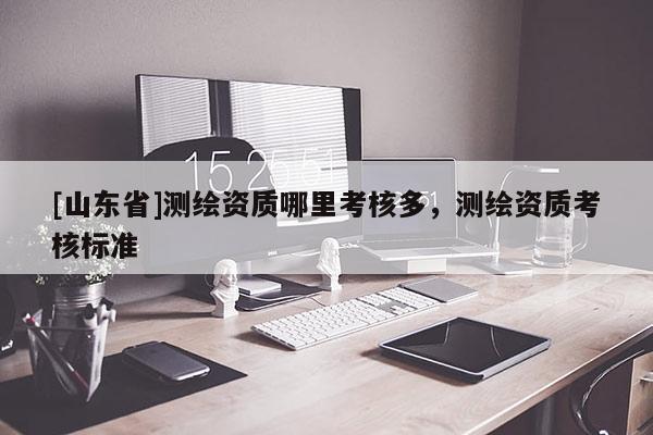 [山东省]测绘资质哪里考核多，测绘资质考核标准