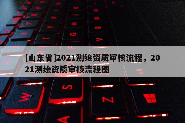 [山东省]2021测绘资质审核流程，2021测绘资质审核流程图