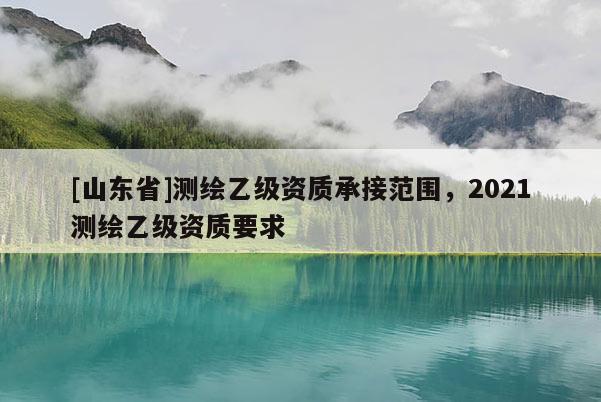 [山东省]测绘乙级资质承接范围，2021测绘乙级资质要求
