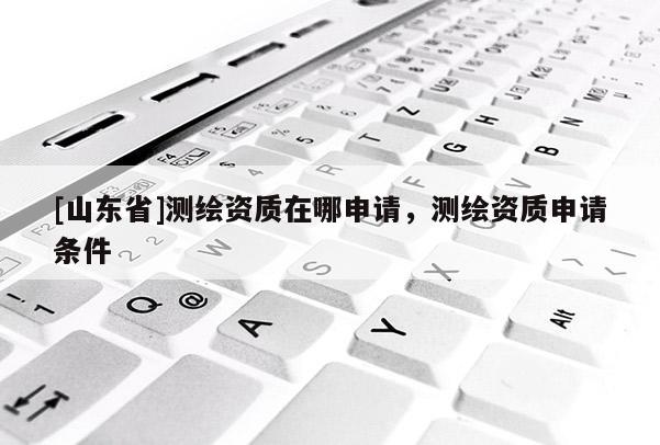 [山东省]测绘资质在哪申请，测绘资质申请条件