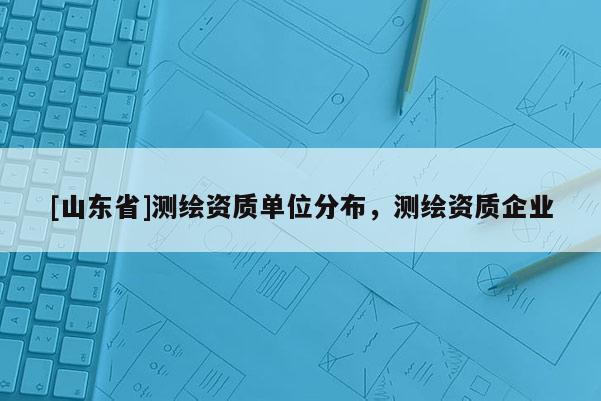 [山东省]测绘资质单位分布，测绘资质企业