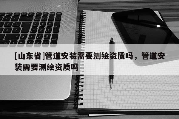 [山东省]管道安装需要测绘资质吗，管道安装需要测绘资质吗