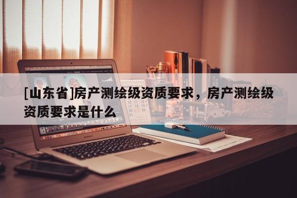[山东省]房产测绘级资质要求，房产测绘级资质要求是什么