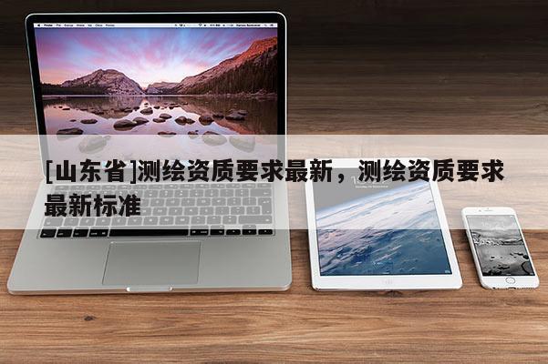 [山东省]测绘资质要求最新，测绘资质要求最新标准