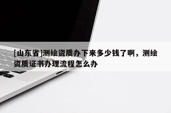 [山东省]测绘资质办下来多少钱了啊，测绘资质证书办理流程怎么办