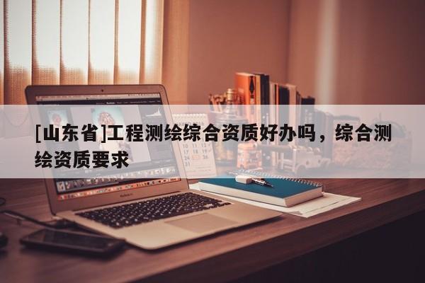[山东省]工程测绘综合资质好办吗，综合测绘资质要求