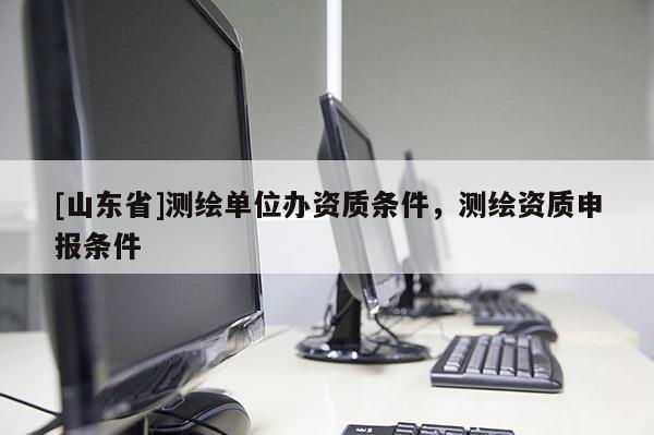 [山东省]测绘单位办资质条件，测绘资质申报条件