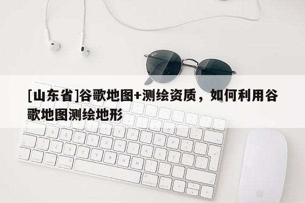 [山东省]谷歌地图+测绘资质，如何利用谷歌地图测绘地形